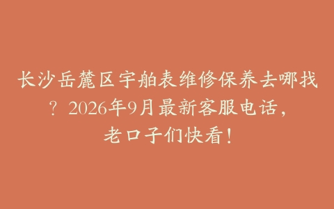 长沙岳麓区宇舶表维修保养去哪找？2026年9月最新客服电话，老口子们快看！