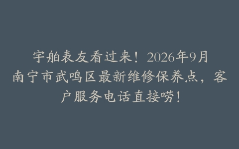 宇舶表友看过来！2026年9月南宁市武鸣区最新维修保养点，客户服务电话直接唠！