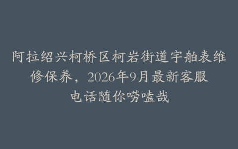 阿拉绍兴柯桥区柯岩街道宇舶表维修保养，2026年9月最新客服电话随你唠嗑哉