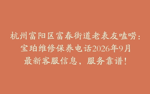 杭州富阳区富春街道老表友嗑唠：宝珀维修保养电话2026年9月最新客服信息，服务靠谱！