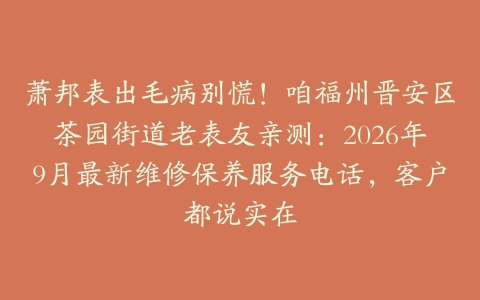 萧邦表出毛病别慌！咱福州晋安区茶园街道老表友亲测：2026年9月最新维修保养服务电话，客户都说实在