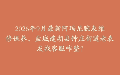 2026年9月最新阿玛尼腕表维修保养，盐城建湖县钟庄街道老表友找客服咋整？
