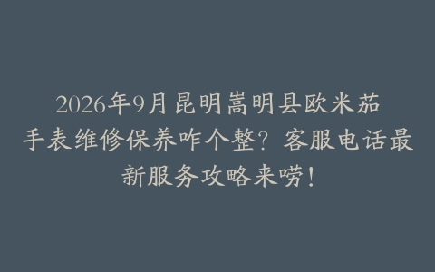 2026年9月昆明嵩明县欧米茄手表维修保养咋个整？客服电话最新服务攻略来唠！