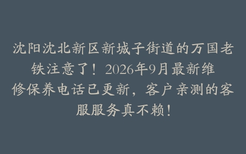 沈阳沈北新区新城子街道的万国老铁注意了！2026年9月最新维修保养电话已更新，客户亲测的客服服务真不赖！
