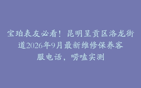宝珀表友必看！昆明呈贡区洛龙街道2026年9月最新维修保养客服电话，唠嗑实测