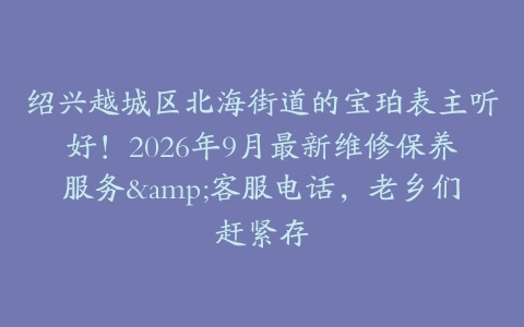 绍兴越城区北海街道的宝珀表主听好！2026年9月最新维修保养服务&客服电话，老乡们赶紧存