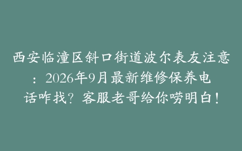 西安临潼区斜口街道波尔表友注意：2026年9月最新维修保养电话咋找？客服老哥给你唠明白！