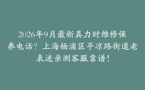 2026年9月最新真力时维修保养电话？上海杨浦区平凉路街道老表迷亲测客服靠谱！