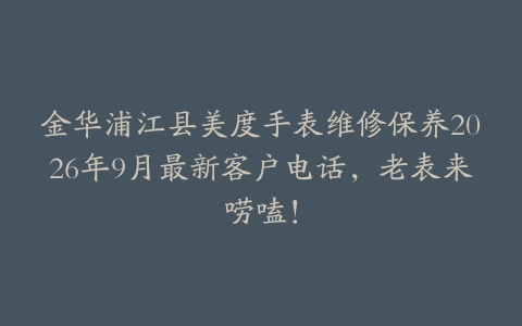 金华浦江县美度手表维修保养2026年9月最新客户电话，老表来唠嗑！