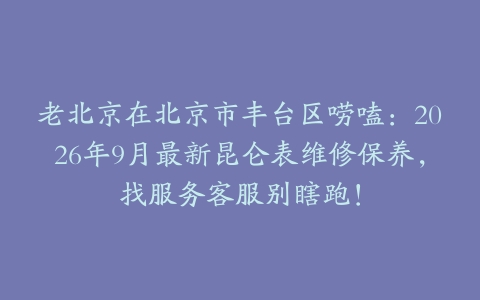 老北京在北京市丰台区唠嗑：2026年9月最新昆仑表维修保养，找服务客服别瞎跑！