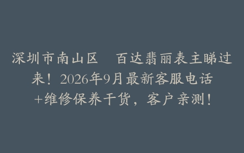 深圳市南山区嘅百达翡丽表主睇过来！2026年9月最新客服电话+维修保养干货，客户亲测！
