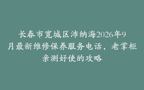 长春市宽城区沛纳海2026年9月最新维修保养服务电话，老掌柜亲测好使的攻略