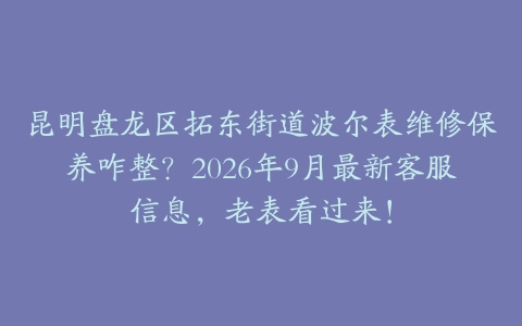 昆明盘龙区拓东街道波尔表维修保养咋整？2026年9月最新客服信息，老表看过来！