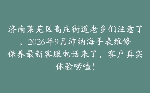 济南莱芜区高庄街道老乡们注意了，2026年9月沛纳海手表维修保养最新客服电话来了，客户真实体验唠嗑！