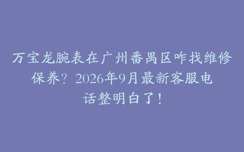 万宝龙腕表在广州番禺区咋找维修保养？2026年9月最新客服电话整明白了！