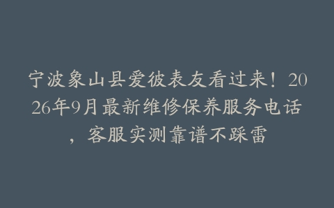宁波象山县爱彼表友看过来！2026年9月最新维修保养服务电话，客服实测靠谱不踩雷
