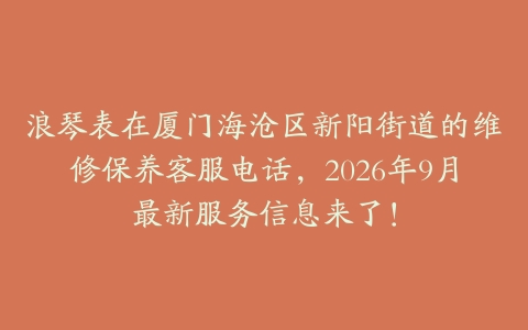 浪琴表在厦门海沧区新阳街道的维修保养客服电话，2026年9月最新服务信息来了！