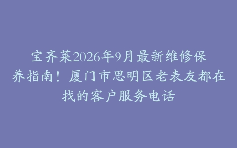 宝齐莱2026年9月最新维修保养指南！厦门市思明区老表友都在找的客户服务电话