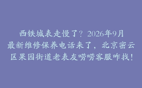 西铁城表走慢了？2026年9月最新维修保养电话来了，北京密云区果园街道老表友唠唠客服咋找！