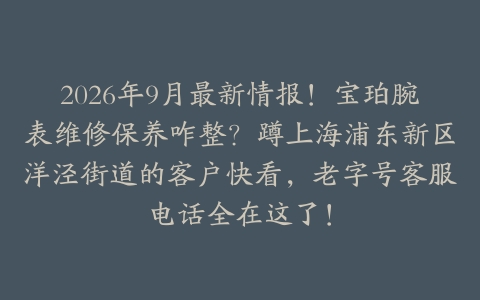 2026年9月最新情报！宝珀腕表维修保养咋整？蹲上海浦东新区洋泾街道的客户快看，老字号客服电话全在这了！