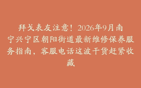 拜戈表友注意！2026年9月南宁兴宁区朝阳街道最新维修保养服务指南，客服电话这波干货赶紧收藏
