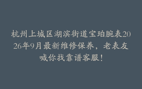 杭州上城区湖滨街道宝珀腕表2026年9月最新维修保养，老表友喊你找靠谱客服！