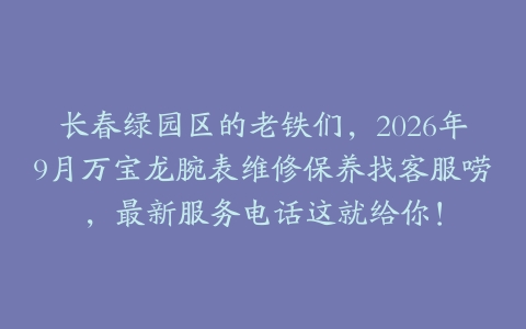 长春绿园区的老铁们，2026年9月万宝龙腕表维修保养找客服唠，最新服务电话这就给你！