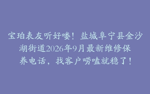 宝珀表友听好喽！盐城阜宁县金沙湖街道2026年9月最新维修保养电话，找客户唠嗑就稳了！