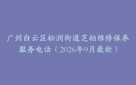 广州白云区松洲街道芝柏维修保养服务电话（2026年9月最新）