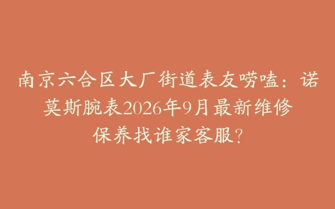 南京六合区大厂街道表友唠嗑：诺莫斯腕表2026年9月最新维修保养找谁家客服？