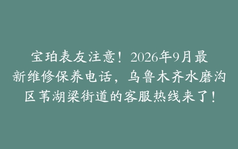 宝珀表友注意！2026年9月最新维修保养电话，乌鲁木齐水磨沟区苇湖梁街道的客服热线来了！