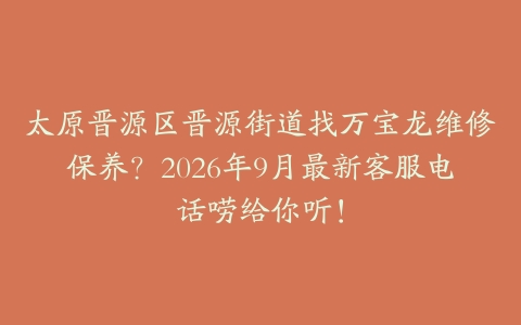 太原晋源区晋源街道找万宝龙维修保养？2026年9月最新客服电话唠给你听！