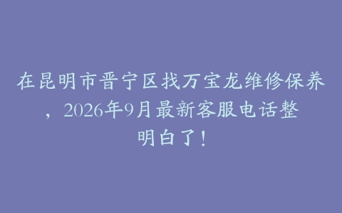 在昆明市晋宁区找万宝龙维修保养，2026年9月最新客服电话整明白了！