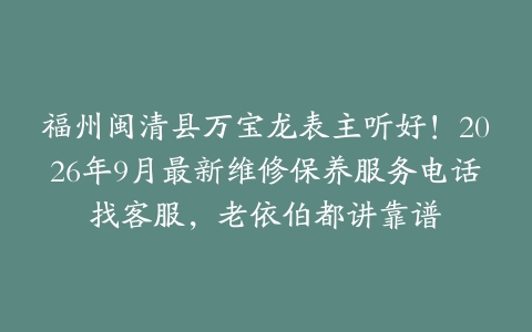 福州闽清县万宝龙表主听好！2026年9月最新维修保养服务电话找客服，老依伯都讲靠谱