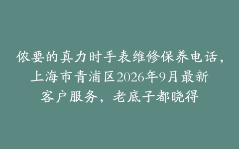 侬要的真力时手表维修保养电话，上海市青浦区2026年9月最新客户服务，老底子都晓得