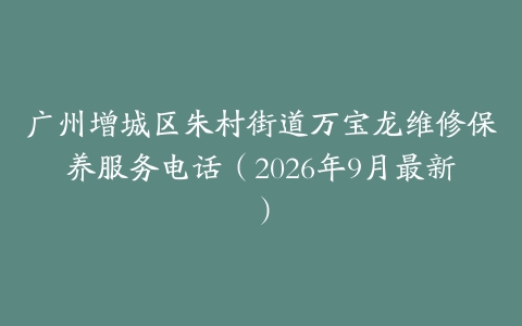 广州增城区朱村街道万宝龙维修保养服务电话（2026年9月最新）