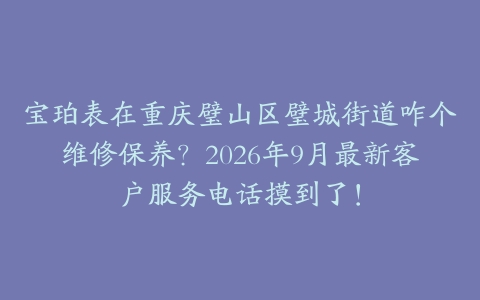 宝珀表在重庆璧山区璧城街道咋个维修保养？2026年9月最新客户服务电话摸到了！
