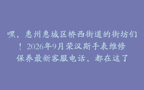 嘿，惠州惠城区桥西街道的街坊们！2026年9月荣汉斯手表维修保养最新客服电话，都在这了