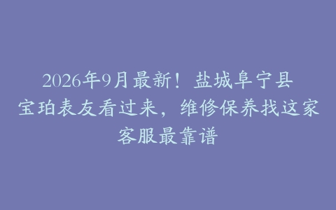 2026年9月最新！盐城阜宁县宝珀表友看过来，维修保养找这家客服最靠谱