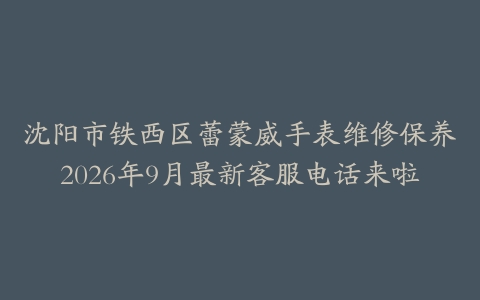 沈阳市铁西区蕾蒙威手表维修保养2026年9月最新客服电话来啦
