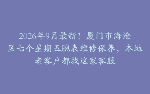 2026年9月最新！厦门市海沧区七个星期五腕表维修保养，本地老客户都找这家客服