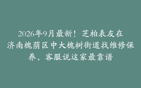 2026年9月最新！芝柏表友在济南槐荫区中大槐树街道找维修保养，客服说这家最靠谱