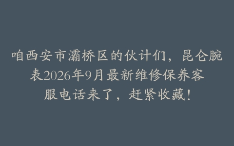 咱西安市灞桥区的伙计们，昆仑腕表2026年9月最新维修保养客服电话来了，赶紧收藏！