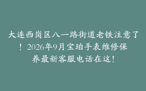 大连西岗区八一路街道老铁注意了！2026年9月宝珀手表维修保养最新客服电话在这！