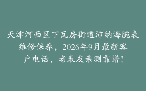 天津河西区下瓦房街道沛纳海腕表维修保养，2026年9月最新客户电话，老表友亲测靠谱！