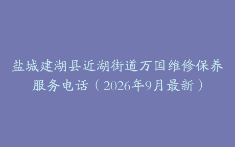 盐城建湖县近湖街道万国维修保养服务电话（2026年9月最新）