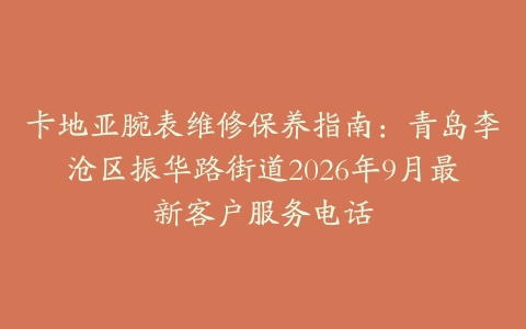 卡地亚腕表维修保养指南：青岛李沧区振华路街道2026年9月最新客户服务电话