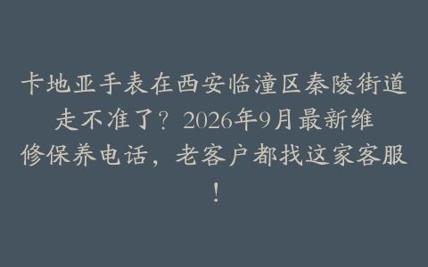 卡地亚手表在西安临潼区秦陵街道走不准了？2026年9月最新维修保养电话，老客户都找这家客服！