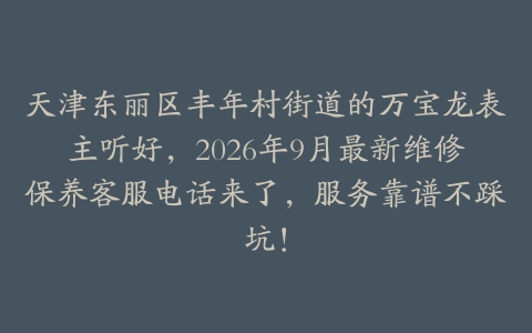 天津东丽区丰年村街道的万宝龙表主听好，2026年9月最新维修保养客服电话来了，服务靠谱不踩坑！