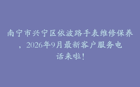 南宁市兴宁区依波路手表维修保养，2026年9月最新客户服务电话来啦！